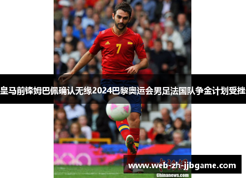 皇马前锋姆巴佩确认无缘2024巴黎奥运会男足法国队争金计划受挫