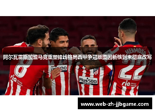 阿尔瓦雷斯加盟马竞重塑锋线格局西甲争冠版图因新核到来彻底改写 阿尔瓦雷斯加盟马竞重塑锋线格局西甲争冠版图因新核到来彻底改写